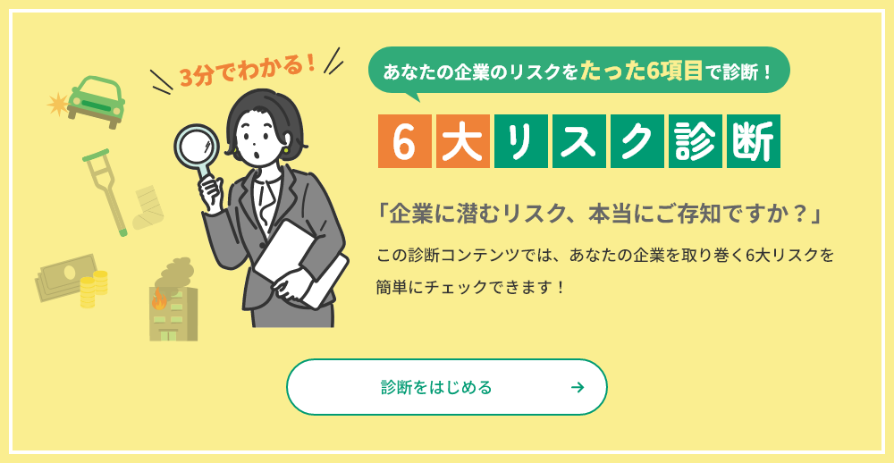 あなたの企業のリスクをたった6項目で診断！ 6大リスク診断 「企業に潜むリスク、本当にご存じですか？」この診断コンテンツでは、あなたの企業を取り巻く6大リスクを簡単にチェックできます！